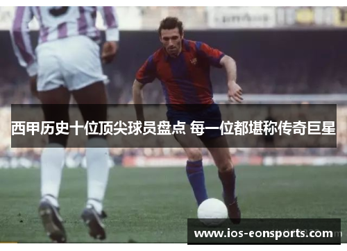 西甲历史十位顶尖球员盘点 每一位都堪称传奇巨星 西甲历史十位顶尖球员盘点 每一位都堪称传奇巨星